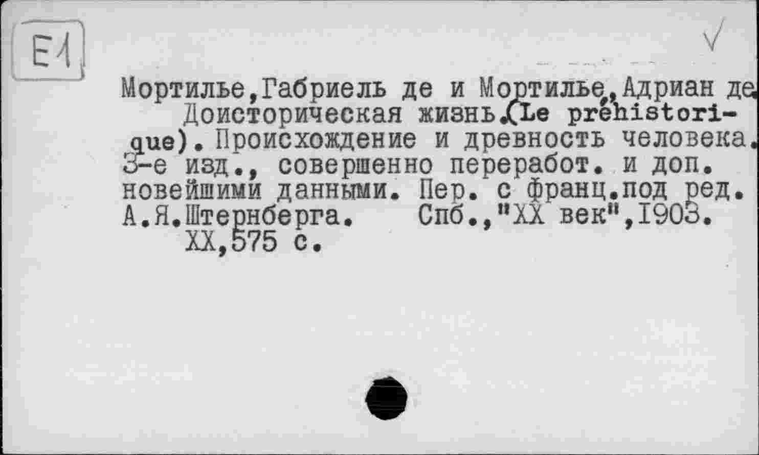 ﻿Е4
L____
Мортилье,Габриель де и Мортилье.Адриан де Доисторическая жизнь«СЕе préhistorique). Происхождение и древность человека. Э-е изд., совершенно переработ. и доп. новейшими данными. Пеп. с франц.под ред. А.Я.Штернберга.	Спб.,”ХХ век“,1900.
XX,575 с.